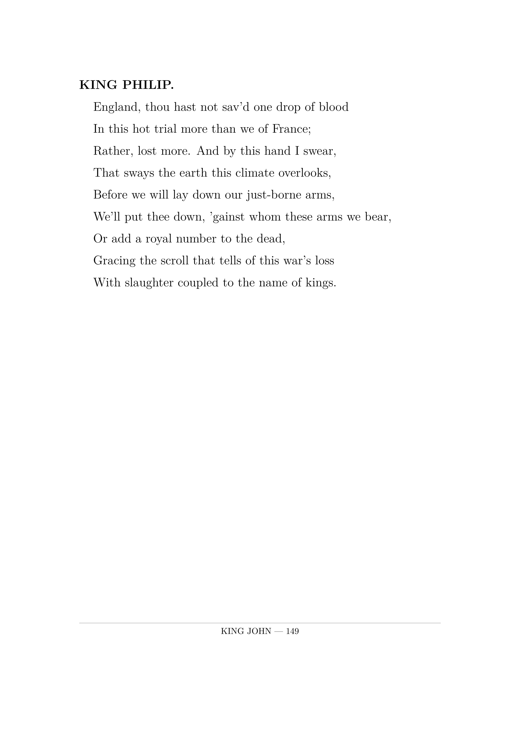 KING PHILIP.  England, thou hast not sav'd one drop of blood  In this hot trial more than we of France;  Rather, lost more. And by this hand I swear,  That sways the earth this climate overlooks,  Before we will lay down our just-borne arms,  We'll put thee down, 'gainst whom these arms we bear,  Or add a royal number to the dead,  Gracing the scroll that tells of this war's loss  With slaughter coupled to the name of kings.